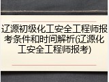 辽源初级化工安全工程师报考条件和时间解析(辽源化工安全工程师报考)