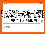 临汾初级化工安全工程师报考条件和时间解析(临汾化工安全工程师报考)