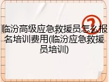 临汾高级应急救援员怎么报名培训费用(临汾应急救援员培训)