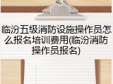 临汾五级消防设施操作员怎么报名培训费用(临汾消防操作员报名)
