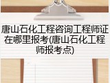 唐山石化工程咨询工程师证在哪里报考(唐山石化工程师报考点)