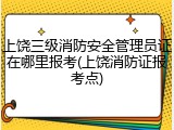 上饶三级消防安全管理员证在哪里报考(上饶消防证报考点)