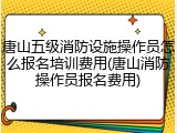 唐山五级消防设施操作员怎么报名培训费用(唐山消防操作员报名费用)