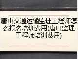唐山交通运输监理工程师怎么报名培训费用(唐山监理工程师培训费用)