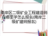 南岸区二级矿业工程建造师在哪里学怎么报名(南岸二级矿建师报名)