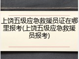 上饶五级应急救援员证在哪里报考(上饶五级应急救援员报考)