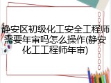 静安区初级化工安全工程师需要年审吗怎么操作(静安化工工程师年审)