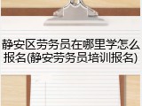 静安区劳务员在哪里学怎么报名(静安劳务员培训报名)