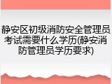 静安区初级消防安全管理员考试需要什么学历(静安消防管理员学历要求)