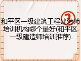 和平区一级建筑工程建造师培训机构哪个最好(和平区一级建造师培训推荐)