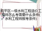 和平区一级水利工程造价工程师怎么考需要什么条件(水利工程师报考条件)