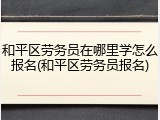 和平区劳务员在哪里学怎么报名(和平区劳务员报名)