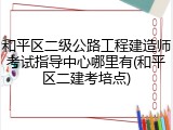 和平区二级公路工程建造师考试指导中心哪里有(和平区二建考培点)