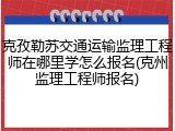 克孜勒苏交通运输监理工程师在哪里学怎么报名(克州监理工程师报名)