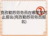 克孜勒苏劳务员在哪里学怎么报名(克孜勒苏劳务员报名)