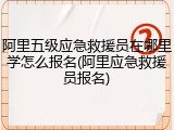 阿里五级应急救援员在哪里学怎么报名(阿里应急救援员报名)