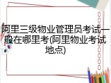 阿里三级物业管理员考试一般在哪里考(阿里物业考试地点)