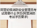 阿里初级消防安全管理员考试需要什么学历(阿里消防考试学历要求)
