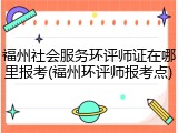 福州社会服务环评师证在哪里报考(福州环评师报考点)