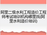 阿里二级水利工程造价工程师考试培训机构哪里找(阿里水利造价培训)