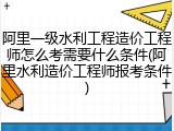 阿里一级水利工程造价工程师怎么考需要什么条件(阿里水利造价工程师报考条件)