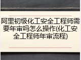 阿里初级化工安全工程师需要年审吗怎么操作(化工安全工程师年审流程)