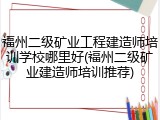 福州二级矿业工程建造师培训学校哪里好(福州二级矿业建造师培训推荐)