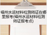 福州水运材料检测师证在哪里报考(福州水运材料检测师证报考点)