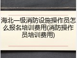 海北一级消防设施操作员怎么报名培训费用(消防操作员培训费用)