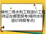 福州二级水利工程造价工程师证在哪里报考(福州水利造价师报考点)