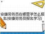 安康劳务员在哪里学怎么报名(安康劳务员报名学习)