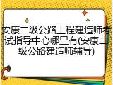 安康二级公路工程建造师考试指导中心哪里有(安康二级公路建造师辅导)