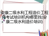 安康二级水利工程造价工程师考试培训机构哪里找(安康二级水利造价培训)