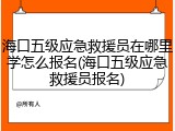 海口五级应急救援员在哪里学怎么报名(海口五级应急救援员报名)