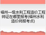 福州一级水利工程造价工程师证在哪里报考(福州水利造价师报考点)