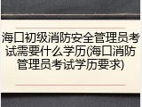 海口初级消防安全管理员考试需要什么学历(海口消防管理员考试学历要求)