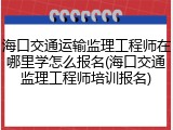 海口交通运输监理工程师在哪里学怎么报名(海口交通监理工程师培训报名)