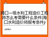 海口一级水利工程造价工程师怎么考需要什么条件(海口水利造价师报考条件)