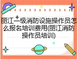 丽江一级消防设施操作员怎么报名培训费用(丽江消防操作员培训)