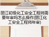 丽江初级化工安全工程师需要年审吗怎么操作(丽江化工安全工程师年审)