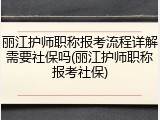 丽江护师职称报考流程详解需要社保吗(丽江护师职称报考社保)