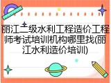 丽江二级水利工程造价工程师考试培训机构哪里找(丽江水利造价培训)