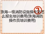 珠海一级消防设施操作员怎么报名培训费用(珠海消防操作员培训费用)