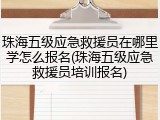 珠海五级应急救援员在哪里学怎么报名(珠海五级应急救援员培训报名)