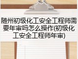 随州初级化工安全工程师需要年审吗怎么操作(初级化工安全工程师年审)