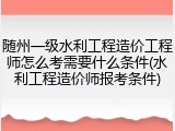 随州一级水利工程造价工程师怎么考需要什么条件(水利工程造价师报考条件)