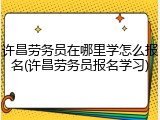 许昌劳务员在哪里学怎么报名(许昌劳务员报名学习)