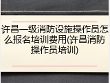 许昌一级消防设施操作员怎么报名培训费用(许昌消防操作员培训)