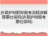 许昌护师职称报考流程详解需要社保吗(许昌护师报考要社保吗)