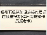 福州五级消防设施操作员证在哪里报考(福州消防操作员报考点)